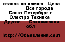 станок по камню › Цена ­ 29 000 - Все города, Санкт-Петербург г. Электро-Техника » Другое   . Сахалинская обл.